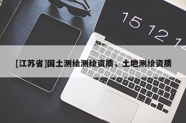 [江蘇省]國(guó)土測(cè)繪測(cè)繪資質(zhì)，土地測(cè)繪資質(zhì)