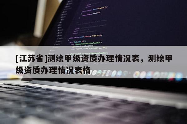 [江蘇省]測繪甲級資質(zhì)辦理情況表，測繪甲級資質(zhì)辦理情況表格