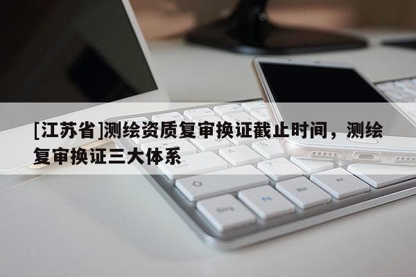 [江蘇省]測繪資質(zhì)復(fù)審換證截止時(shí)間，測繪復(fù)審換證三大體系