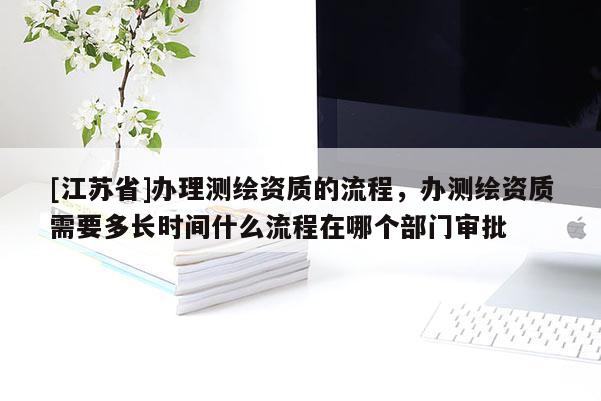 [江蘇省]辦理測繪資質(zhì)的流程，辦測繪資質(zhì)需要多長時間什么流程在哪個部門審批