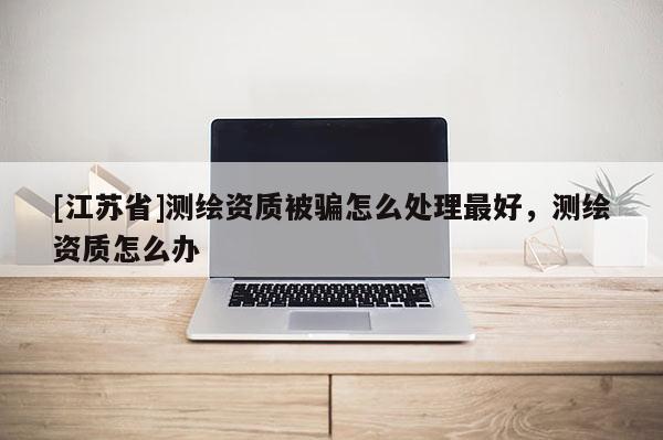 [江蘇省]測繪資質(zhì)被騙怎么處理最好，測繪資質(zhì)怎么辦