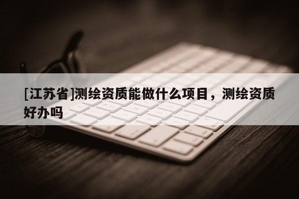 [江蘇省]測繪資質(zhì)能做什么項(xiàng)目，測繪資質(zhì)好辦嗎