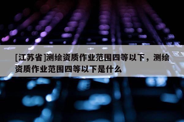 [江蘇省]測繪資質(zhì)作業(yè)范圍四等以下，測繪資質(zhì)作業(yè)范圍四等以下是什么
