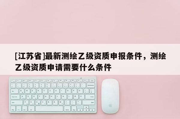 [江蘇省]最新測(cè)繪乙級(jí)資質(zhì)申報(bào)條件，測(cè)繪乙級(jí)資質(zhì)申請(qǐng)需要什么條件