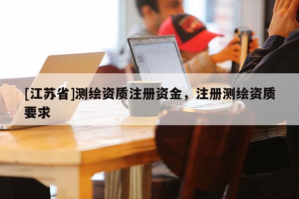 [江蘇省]測(cè)繪資質(zhì)注冊(cè)資金，注冊(cè)測(cè)繪資質(zhì)要求