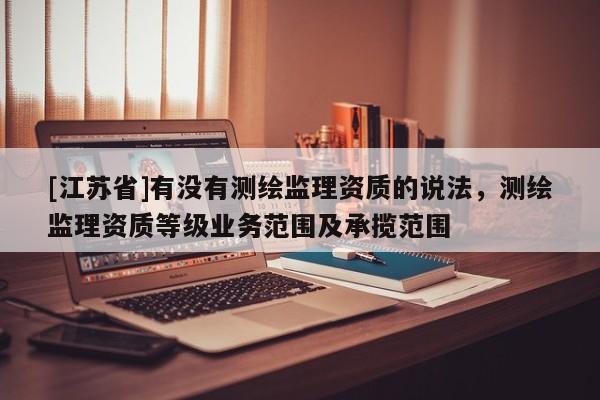[江蘇省]有沒有測(cè)繪監(jiān)理資質(zhì)的說法，測(cè)繪監(jiān)理資質(zhì)等級(jí)業(yè)務(wù)范圍及承攬范圍