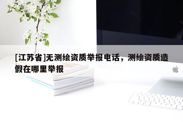 [江蘇省]無測繪資質(zhì)舉報電話，測繪資質(zhì)造假在哪里舉報