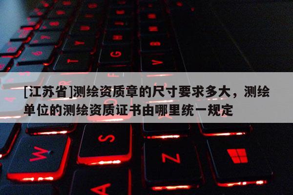 [江蘇省]測繪資質(zhì)章的尺寸要求多大，測繪單位的測繪資質(zhì)證書由哪里統(tǒng)一規(guī)定