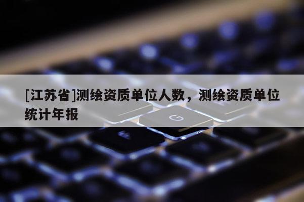 [江蘇省]測繪資質(zhì)單位人數(shù)，測繪資質(zhì)單位統(tǒng)計年報
