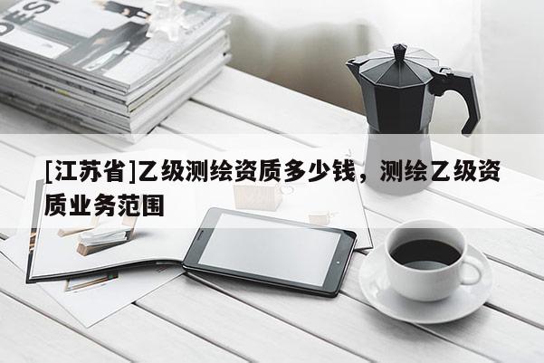 [江蘇省]乙級(jí)測(cè)繪資質(zhì)多少錢，測(cè)繪乙級(jí)資質(zhì)業(yè)務(wù)范圍