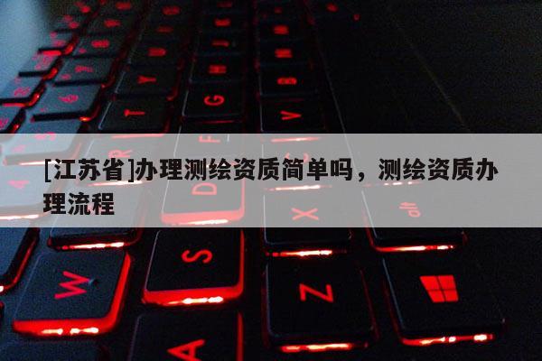 [江蘇省]辦理測繪資質(zhì)簡單嗎，測繪資質(zhì)辦理流程