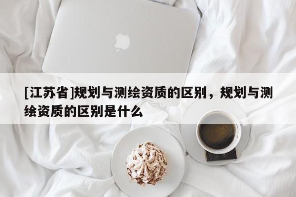 [江蘇省]規(guī)劃與測(cè)繪資質(zhì)的區(qū)別，規(guī)劃與測(cè)繪資質(zhì)的區(qū)別是什么
