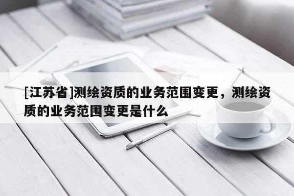 [江蘇省]測繪資質(zhì)的業(yè)務(wù)范圍變更，測繪資質(zhì)的業(yè)務(wù)范圍變更是什么