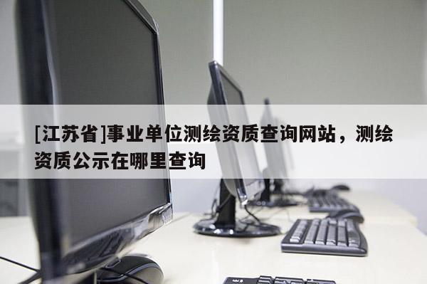 [江蘇省]事業(yè)單位測(cè)繪資質(zhì)查詢網(wǎng)站，測(cè)繪資質(zhì)公示在哪里查詢