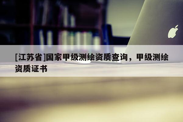[江蘇省]國家甲級測繪資質(zhì)查詢，甲級測繪資質(zhì)證書