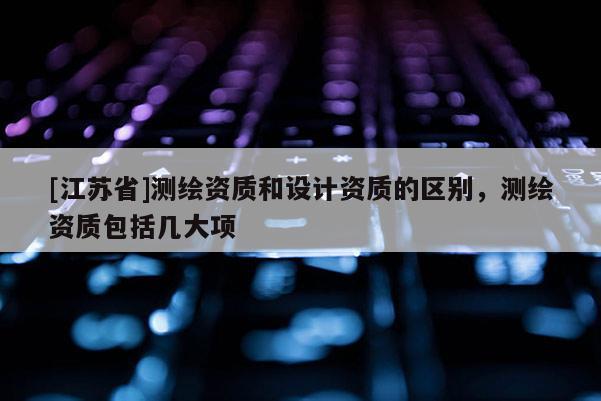 [江蘇省]測(cè)繪資質(zhì)和設(shè)計(jì)資質(zhì)的區(qū)別，測(cè)繪資質(zhì)包括幾大項(xiàng)