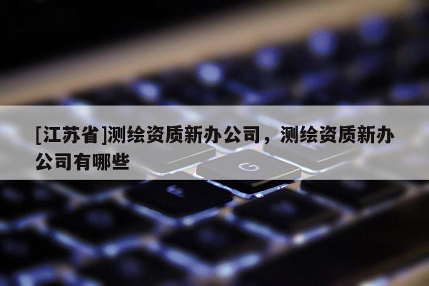 [江蘇省]測繪資質(zhì)新辦公司，測繪資質(zhì)新辦公司有哪些