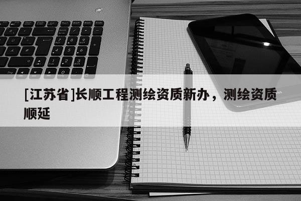 [江蘇省]長(zhǎng)順工程測(cè)繪資質(zhì)新辦，測(cè)繪資質(zhì)順延