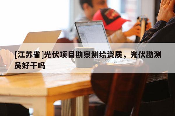 [江蘇省]光伏項(xiàng)目勘察測(cè)繪資質(zhì)，光伏勘測(cè)員好干嗎