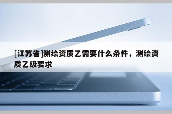 [江蘇省]測(cè)繪資質(zhì)乙需要什么條件，測(cè)繪資質(zhì)乙級(jí)要求