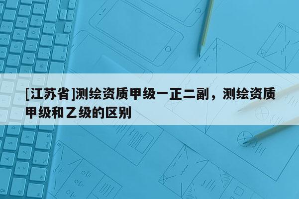 [江蘇省]測(cè)繪資質(zhì)甲級(jí)一正二副，測(cè)繪資質(zhì)甲級(jí)和乙級(jí)的區(qū)別
