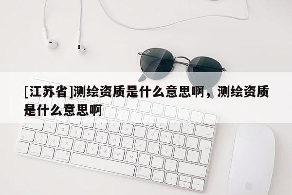 [江蘇省]測(cè)繪資質(zhì)是什么意思啊，測(cè)繪資質(zhì)是什么意思啊