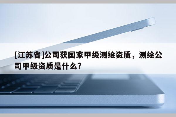 [江蘇省]公司獲國家甲級測繪資質(zhì)，測繪公司甲級資質(zhì)是什么?