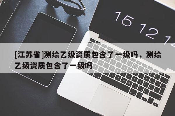 [江蘇省]測繪乙級資質(zhì)包含了一級嗎，測繪乙級資質(zhì)包含了一級嗎