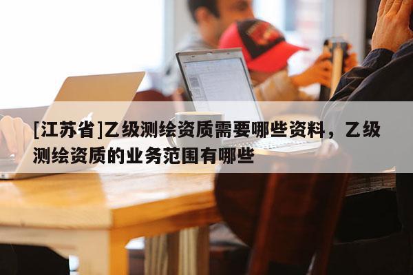 [江蘇省]乙級測繪資質(zhì)需要哪些資料，乙級測繪資質(zhì)的業(yè)務范圍有哪些