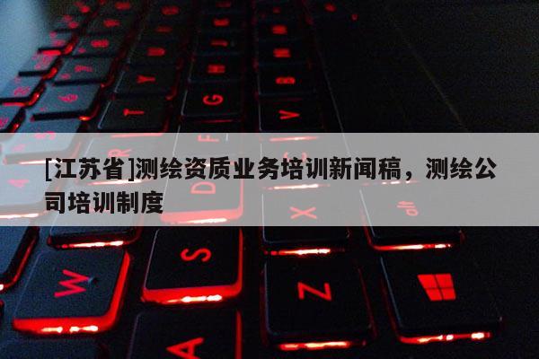 [江蘇省]測繪資質(zhì)業(yè)務培訓新聞稿，測繪公司培訓制度