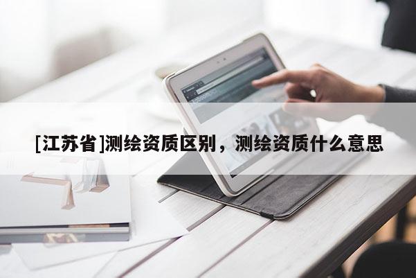 [江蘇省]測(cè)繪資質(zhì)區(qū)別，測(cè)繪資質(zhì)什么意思
