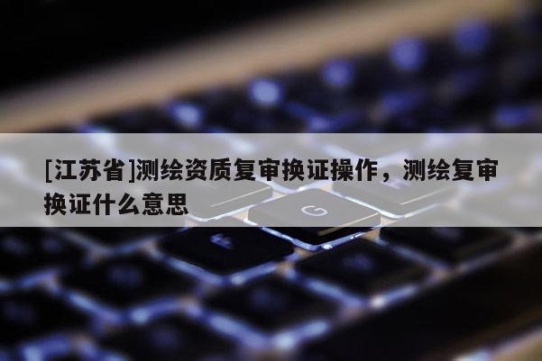 [江蘇省]測繪資質(zhì)復(fù)審換證操作，測繪復(fù)審換證什么意思