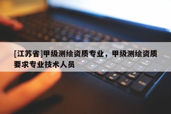 [江蘇省]甲級測繪資質專業(yè)，甲級測繪資質要求專業(yè)技術人員