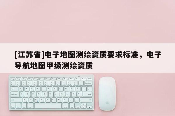 [江蘇省]電子地圖測(cè)繪資質(zhì)要求標(biāo)準(zhǔn)，電子導(dǎo)航地圖甲級(jí)測(cè)繪資質(zhì)