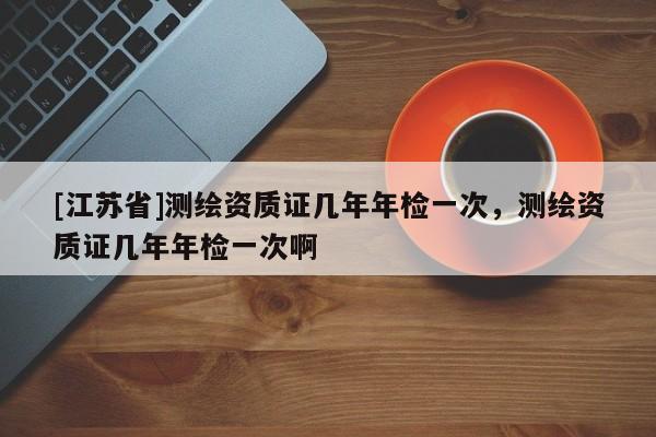 [江蘇省]測繪資質(zhì)證幾年年檢一次，測繪資質(zhì)證幾年年檢一次啊