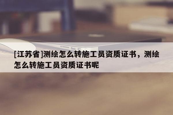 [江蘇省]測繪怎么轉(zhuǎn)施工員資質(zhì)證書，測繪怎么轉(zhuǎn)施工員資質(zhì)證書呢