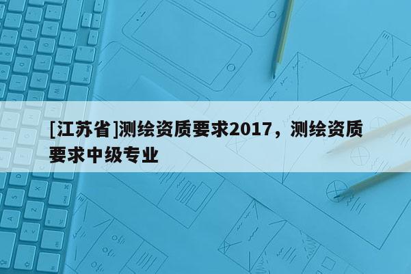 [江蘇省]測(cè)繪資質(zhì)要求2017，測(cè)繪資質(zhì)要求中級(jí)專業(yè)