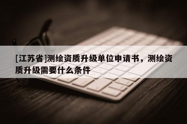 [江蘇省]測繪資質(zhì)升級單位申請書，測繪資質(zhì)升級需要什么條件