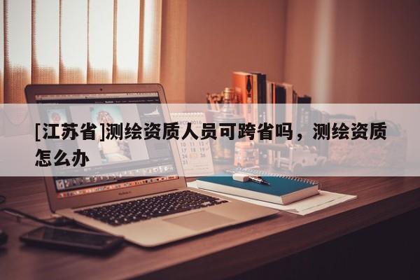 [江蘇省]測繪資質(zhì)人員可跨省嗎，測繪資質(zhì)怎么辦