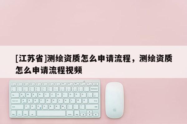 [江蘇省]測(cè)繪資質(zhì)怎么申請(qǐng)流程，測(cè)繪資質(zhì)怎么申請(qǐng)流程視頻