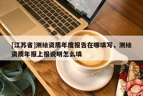 [江蘇省]測(cè)繪資質(zhì)年度報(bào)告在哪填寫，測(cè)繪資質(zhì)年報(bào)上報(bào)說明怎么填
