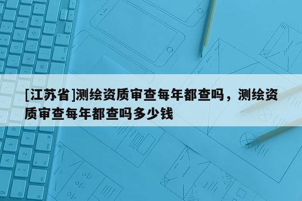[江蘇省]測繪資質(zhì)審查每年都查嗎，測繪資質(zhì)審查每年都查嗎多少錢