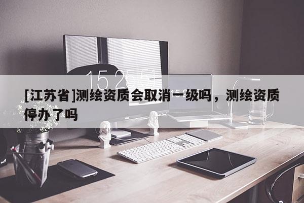 [江蘇省]測繪資質(zhì)會取消一級嗎，測繪資質(zhì)停辦了嗎