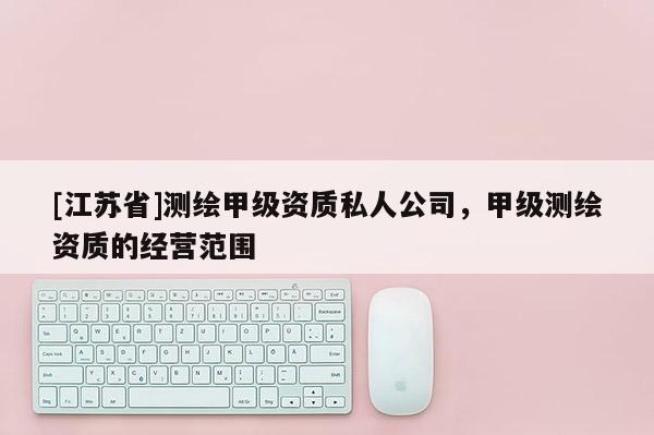 [江蘇省]測(cè)繪甲級(jí)資質(zhì)私人公司，甲級(jí)測(cè)繪資質(zhì)的經(jīng)營(yíng)范圍