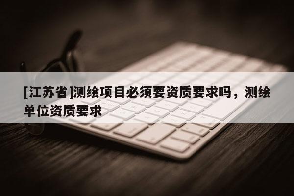 [江蘇省]測繪項(xiàng)目必須要資質(zhì)要求嗎，測繪單位資質(zhì)要求