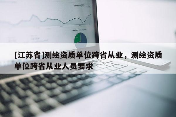 [江蘇省]測繪資質(zhì)單位跨省從業(yè)，測繪資質(zhì)單位跨省從業(yè)人員要求