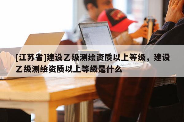 [江蘇省]建設(shè)乙級測繪資質(zhì)以上等級，建設(shè)乙級測繪資質(zhì)以上等級是什么
