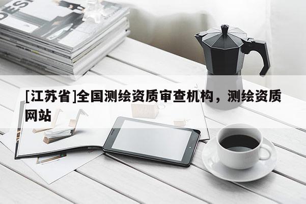 [江蘇省]全國(guó)測(cè)繪資質(zhì)審查機(jī)構(gòu)，測(cè)繪資質(zhì)網(wǎng)站