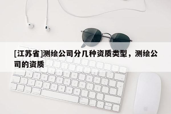 [江蘇省]測繪公司分幾種資質(zhì)類型，測繪公司的資質(zhì)