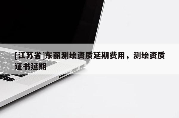[江蘇省]東麗測(cè)繪資質(zhì)延期費(fèi)用，測(cè)繪資質(zhì)證書延期
